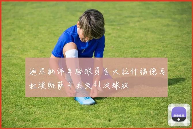 迪尼批评年轻球员自大拉什福德马杜埃凯萨卡共失41次球权