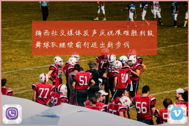 梅西社交媒体发声庆祝艰难胜利鼓舞球队继续前行迈出新步伐