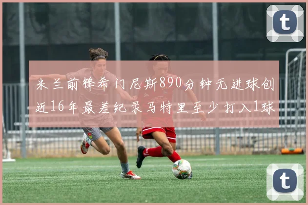 米兰前锋希门尼斯890分钟无进球创近16年最差纪录马特里至少打入1球
