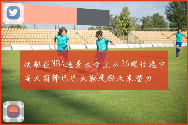 快船在NBA选秀大会上以36顺位选中高大前锋巴巴米勒展现未来潜力
