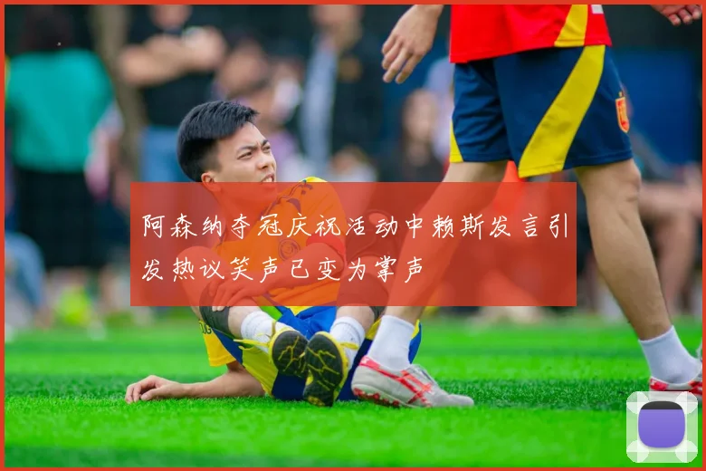阿森纳夺冠庆祝活动中赖斯发言引发热议笑声已变为掌声