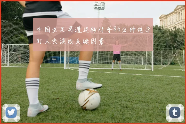 中国女足再遭逆转对手86分钟绝杀盯人失误成关键因素