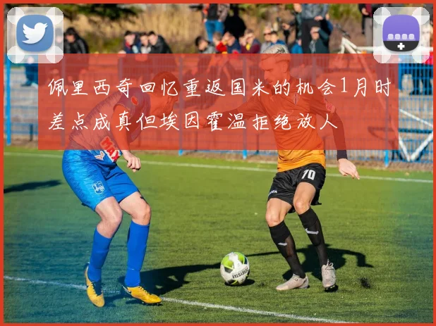佩里西奇回忆重返国米的机会1月时差点成真但埃因霍温拒绝放人