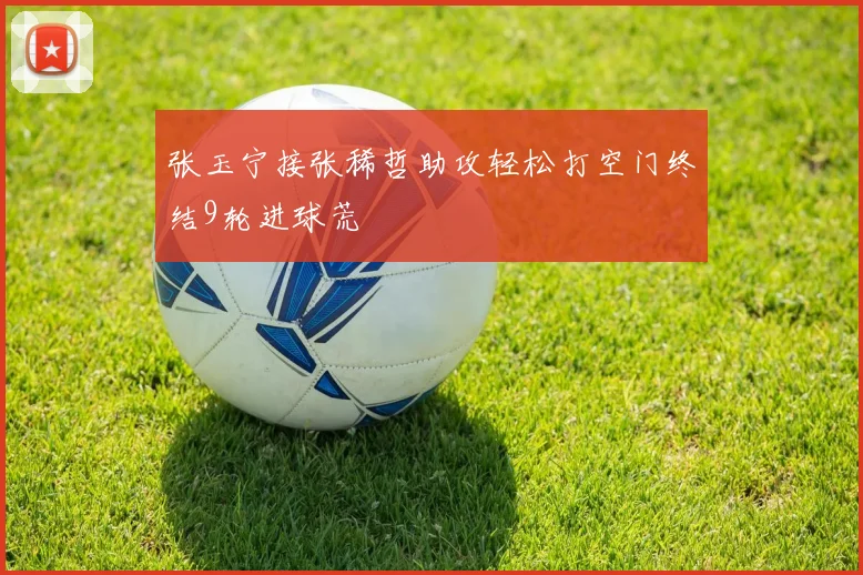 张玉宁接张稀哲助攻轻松打空门终结9轮进球荒