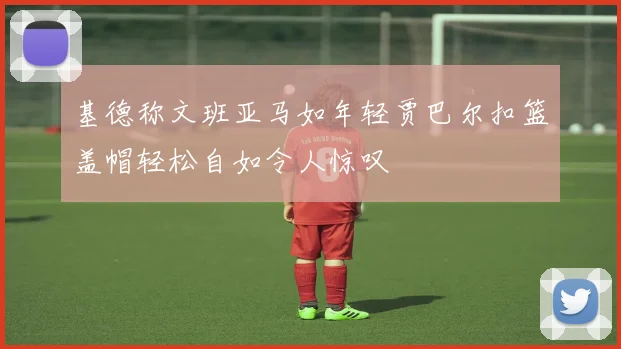 基德称文班亚马如年轻贾巴尔扣篮盖帽轻松自如令人惊叹