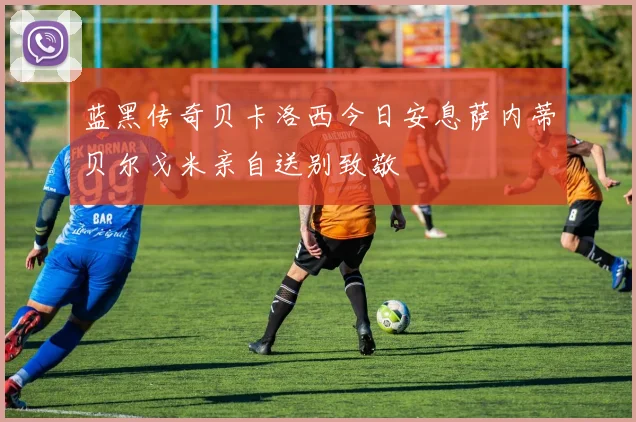 蓝黑传奇贝卡洛西今日安息萨内蒂贝尔戈米亲自送别致敬