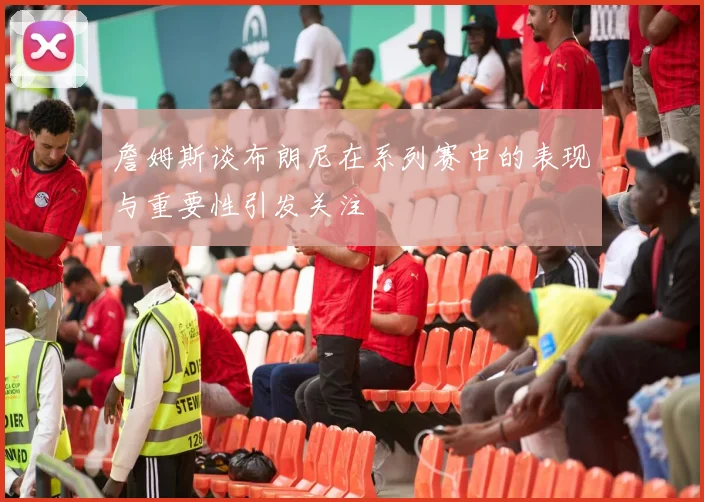詹姆斯谈布朗尼在系列赛中的表现与重要性引发关注
