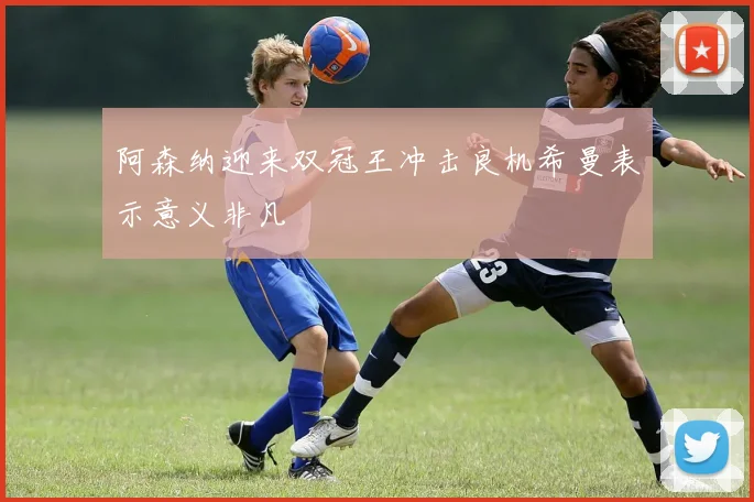 阿森纳迎来双冠王冲击良机希曼表示意义非凡