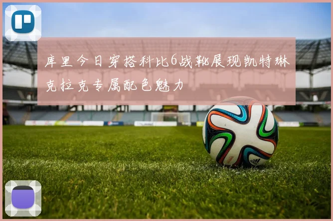 库里今日穿搭科比6战靴展现凯特琳克拉克专属配色魅力